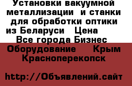 Установки вакуумной металлизации  и станки для обработки оптики из Беларуси › Цена ­ 100 - Все города Бизнес » Оборудование   . Крым,Красноперекопск